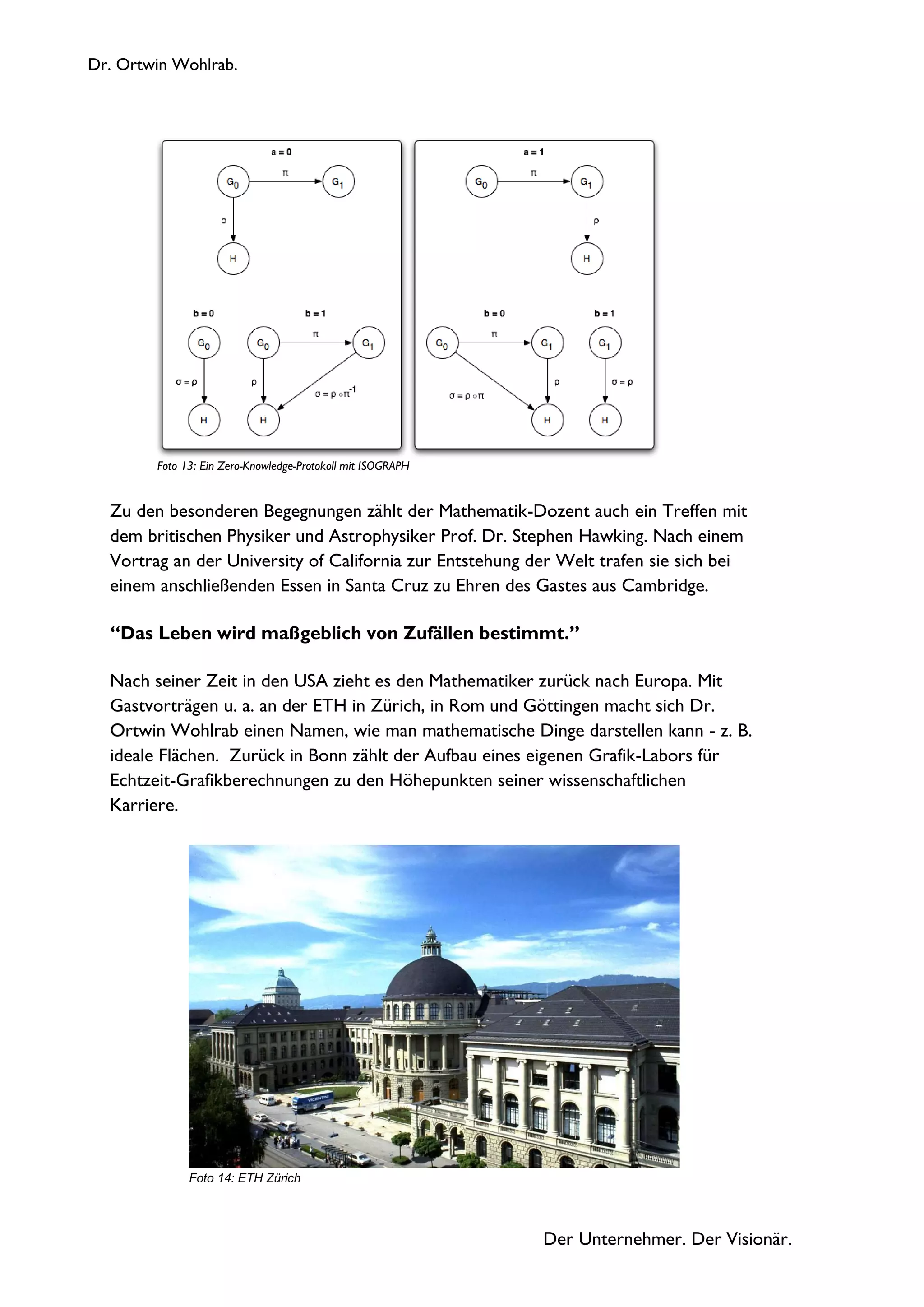 Dr. Ortwin Wohlrab.
Der Unternehmer. Der Visionär.
Zu den besonderen Begegnungen zählt der Mathematik-Dozent auch ein Treffen mit
dem britischen Physiker und Astrophysiker Prof. Dr. Stephen Hawking. Nach einem
Vortrag an der University of California zur Entstehung der Welt trafen sie sich bei
einem anschließenden Essen in Santa Cruz zu Ehren des Gastes aus Cambridge.
“Das Leben wird maßgeblich von Zufällen bestimmt.”
Nach seiner Zeit in den USA zieht es den Mathematiker zurück nach Europa. Mit
Gastvorträgen u. a. an der ETH in Zürich, in Rom und Göttingen macht sich Dr.
Ortwin Wohlrab einen Namen, wie man mathematische Dinge darstellen kann - z. B.
ideale Flächen. Zurück in Bonn zählt der Aufbau eines eigenen Grafik-Labors für
Echtzeit-Grafikberechnungen zu den Höhepunkten seiner wissenschaftlichen
Karriere.
Foto 14: ETH Zürich
Foto 13: Ein Zero-Knowledge-Protokoll mit ISOGRAPH
 