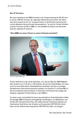 Dr. Ortwin Wohlrab.
Der Unternehmer. Der Visionär.
Der IT-Vertreter.
Bei einem Hausbesuch des SIBB-Vorstands in der Hauptverwaltung der PSI AG lernt
er bereits 1999 die Vertreter der regionalen Softwarebranche kennen. Der kleine
aber feine Verband war für ihn “eine gute Chance, in die Branche hineinzuhorchen
und die öffentliche Hand als Kunden kennenzulernen.” So wird Dr. Ortwin Wohlrab
zunächst Vertreter der PSI im SIBB e.V. und schließlich für 8 Jahre zum führenden
Kopf der regionalen IT-Industrie.
“Den SIBB von einem Verein zu einem Verband entwickelt”
Foto 23: Dr. Ortwin Wohlrab, 2011
Ortwin Wohlrab ist stolz auf das Geleistete, z. B., dass die Zahl der SIBB-Mitglieder
über die Jahre von rd. 30 auf ca. 120 anwächst, das sich das Verbandsleben von einem
Lunch zu einer Reihe aktiver Facharbeitskreise entwickelt. Und das aus wichtigen
Arbeitskreisen Unternehmernetzwerke entstehen, wie Amt24 e.V. und SesamBB e.V.
Die drei Leitthemen Kommunikation, IT-Sicherheit und E-Government prägen den
Erfolg der regionalen IT-Unternehmen in den 2000ern.
Zu seinen ersten und großteils bis heute eng verbundenen Verbandskontakten zählen
die damalige SIBB-Vorsitzende uńd langjährige Top-Managerin von BetaSystems und
Condat AG, Christiane Hotz-Firlus, der stellvertretende Verbandsvorsitzende und
Unternehmer Rudi Grimm, der Gründer und Vorstand der NETFOX AG, Ulrich
Otto und der Aufsichtratsvorsitzende der NETFOX AG, Oskar von Dungern.
 