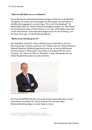 Dr. Ortwin Wohlrab.
Der Unternehmer. Der Visionär.
“Was ich will? Nach wie vor verändern!”
Der größte Wunsch des Bundesverdienstkreuzträgers richtet sich an die öffentliche
Verwaltung: “Ich möchte, das Verwaltungen den Schritt gehen, den die Industrie in
den 80er Jahren gegangen ist, und sich fragen: ‘Wo ist die Wertschöpfung?’” Als
Mathematiker liefert Dr. Ortwin Wohlrab die Erfolgsformel gleich mit: “Das Produkt
der Verwaltung hat etwas mit Informationen zu tun, über und für Bürger sowie über
und für Unternehmen.” Informationstechnologien können für die Verwaltung - wie
der Name schon sagt - ein Quantensprung bedeuten.
“Berlin ist die Hochburg der IT”
Der Stadt Berlin schreibt Dr. Ortwin Wohlrab heute ins Stammbuch, sich ihrer
Jahrhunderte alten Tradition zu besinnen: Der Tradition, dass hier 1910 die Deutsche
Hollerith-Maschinen Gesellschaft gegründet wurde, die wir heute als IBM kennen.
Das Konrad Zuse im Wohnzimmer seiner Eltern in Kreuzberg 1935 den ersten
Computer “Z1” erfand und 1945 mit “Plankalkül” in seiner Heimatstadt die erste
höhere Programmiersprache zum Leben erweckte.
Foto 24: Dr. Ortwin Wohlrab, 2013
Das Team der NETFOX AG freut sich auf die nächsten spannenden Jahre mit dem
Unternehmer und Visionär Dr. Ortwin Wohlrab. Wir sind stolz, diesen
Bundesverdienstkreuzträger an unserer Spitze zu wissen.
* * *
© 2013 Thomas Keup Relations, NETFOX AG. Alle Rechte vorbehalten.
Nachdruck - auch Auszugsweise - nur mit schriftlicher Genehmigung des Autors.
 