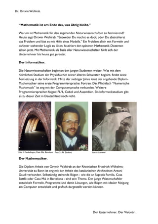 Dr. Ortwin Wohlrab.
Der Unternehmer. Der Visionär.
“Mathematik ist am Ende das, was übrig bleibt.”
Warum ist Mathematik für den angehenden Naturwissenschaftler so faszinierend?
Heute sagt Ortwin Wohlrab: “Entweder Du machst es doof, oder Du abstrahierst
das Problem und löst es mit Hilfe eines Modells.” Ein Problem allein mit Formeln und
dahinter stehender Logik zu lösen, fasziniert den späteren Mathematik-Dozenten
schon jetzt. Mit Mathematik als Basis aller Naturwissenschaften fühlt sich der
Unternehmer bis heute gut gerüstet.
Der Informatiker.
Die Naturwissenschaften begleiten den jungen Studenten weiter. Was mit dem
heimlichen Studium der Physikbücher seiner älteren Schwester beginnt, findet seine
Fortsetzung in der Informatik. Mitte der siebziger Jahre lernt der angehende Diplom-
Mathematiker seine erste Programmiersprache: Fortran. Das Pflichtfach “Numerische
Mathematik” ist eng mit der Computersprache verbunden. Weitere
Programmiersprachen folgen: PL/1, Cobol und Assembler. Ein Informatikstudium gibt
es zu dieser Zeit in Deutschland noch nicht.
Der Mathematiker.
Die Diplom-Arbeit von Ortwin Wohlrab an der Rheinischen Friedrich-Wilhelms-
Universität zu Bonn ist eng mit der Arbeit des katalanischen Architekten Antoni
Gaudi verbunden. Selbständig stehende Bögen - wie die an Sagrada Familia, Casa
Battló oder Casa Mià in Barcelona - sind sein Thema. Der junge Wissenschaftler
entwickelt Formeln, Programme und damit Lösungen, wie Bögen mit idealer Neigung
am Computer entwickelt und grafisch dargestellt werden können.
Foto 4: Parabelbogen, Casa Mia, Barcelona Foto 6: KarnevalFoto 5: Als Student
 