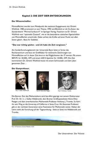 Dr. Ortwin Wohlrab.
Der Unternehmer. Der Visionär.
Kapitel 2: DIE ZEIT DER ENTDECKUNGEN
Der Wissenschaftler.
Minimalflächen werden zum Mittelpunkt des weiteren Engagements von Ortwin
Wohlrab. 1985 promoviert er zum Thema, 1992 veröffentlicht er als Co-Autor das
Standardwerk “Minimal Surfaces II” im Springer-Verlag. Fasziniert ist Dr. Ortwin
Wohlrab vom “optimalen Zustand”, wie er die besonderen statischen Eigenschaften
von Minimalflächen umschreibt. Dabei wirken die Kräfte auf einen Punkt von allen
Seiten gleich - Basis für Stabilität.
“Das war richtig spielen - und ich habe die Zeit vergessen.”
Am Sonderforschungsbereich der Universität Bonn leitet er fortan das
Rechenzentrum und baut ein Grafiklabor für technische Zeichnungen von
Minimalflächen auf. In dieser Zeit lernt er die Möglichkeiten der IT kennen: Mit einem
IBM-PC für 20.000,- DM und einem 640 K-Speicher für 10.000,- DM. Die Zeit
kommentiert Dr. Ortwin Wohlrab heute mit einem Schmunzeln und dem oben
genannten Zitat ...
Der Gastprofessor.
Die Bonner Zeit des Mathematikers wird beruflich geprägt von seinem Doktorvater
Prof. Dr. Dr. h. c. Stefan Hildebrandt, dem Bremer Grafikspezialisten Heinz-Otto
Peitgen und dem amerikanischen Mathematik-Professor Anthony J. Tromba. So führt
ihn sein Weg an die University of California in Santa Cruz. Als Associate Professor
gibt er der nächsten Generation seine Faszination für Mathematik weiter. Neben der
Lehre steht die Forschung auf der Tagesordnung - Seite an Seite mit Hildebrandt und
Tromba.
Foto 10: Panorama of Great Meadow, UCSC
Foto 9: Anthony J. TrombaFoto 8: Heinz-Otto PeitgenFoto 7: Stefan Hildebrandt
 