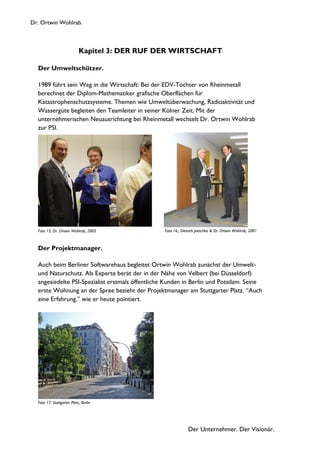 Dr. Ortwin Wohlrab.
Der Unternehmer. Der Visionär.
Kapitel 3: DER RUF DER WIRTSCHAFT
Der Umweltschützer.
1989 führt sein Weg in die Wirtschaft: Bei der EDV-Tochter von Rheinmetall
berechnet der Diplom-Mathematiker grafische Oberflächen für
Katastrophenschutzsysteme. Themen wie Umweltüberwachung, Radioaktivität und
Wassergüte begleiten den Teamleiter in seiner Kölner Zeit. Mit der
unternehmerischen Neuausrichtung bei Rheinmetall wechselt Dr. Ortwin Wohlrab
zur PSI.
Der Projektmanager.
Auch beim Berliner Softwarehaus begleitet Ortwin Wohlrab zunächst der Umwelt-
und Naturschutz. Als Experte berät der in der Nähe von Velbert (bei Düsseldorf)
angesiedelte PSI-Spezialist erstmals öffentliche Kunden in Berlin und Potsdam. Seine
erste Wohnung an der Spree bezieht der Projektmanager am Stuttgarter Platz. “Auch
eine Erfahrung.” wie er heute pointiert.
Foto 17: Stuttgarter Platz, Berlin
Foto 15: Dr. Ortwin Wohlrab, 2005 Foto 16:, Dietrich Jaeschke & Dr. Ortwin Wohlrab, 2001
 
