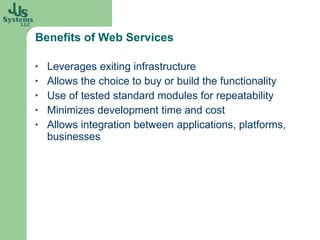 Benefits of Web Services Leverages exiting infrastructure Allows the choice to buy or build the functionality Use of tested standard modules for repeatability Minimizes development time and cost Allows integration between applications, platforms, businesses 