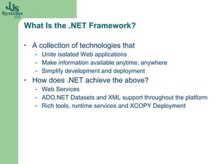 What Is the .NET Framework? A collection of technologies that Unite isolated Web applications Make information available anytime, anywhere Simplify development and deployment How does .NET achieve the above? Web Services ADO.NET Datasets and XML support throughout the platform  Rich tools, runtime services and XCOPY Deployment 
