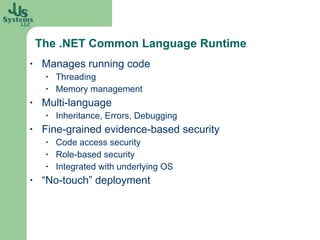 The .NET Common Language Runtime Manages running code Threading Memory management Multi-language Inheritance, Errors, Debugging Fine-grained evidence-based security Code access security Role-based security Integrated with underlying OS “No-touch” deployment 