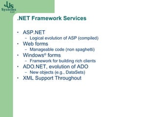.NET Framework Services ASP.NET Logical evolution of ASP (compiled) Web forms Manageable code (non spaghetti) Windows ®  forms Framework for building rich clients ADO.NET, evolution of ADO New objects (e.g., DataSets) XML Support Throughout 