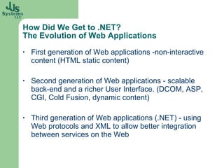 How Did We Get to .NET? The Evolution of Web Applications First generation of Web applications -non-interactive content (HTML static content) Second generation of Web applications - scalable back-end and a richer User Interface. (DCOM, ASP, CGI, Cold Fusion, dynamic content) Third generation of Web applications (.NET) - using Web protocols and XML to allow better integration between services on the Web 