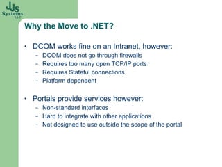 Why the Move to .NET? DCOM works fine on an Intranet, however: DCOM does not go through firewalls Requires too many open TCP/IP ports Requires Stateful connections Platform dependent Portals provide services however: Non-standard interfaces Hard to integrate with other applications Not designed to use outside the scope of the portal 