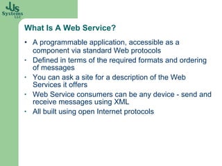 What Is A Web Service? A programmable application, accessible as a component via standard Web protocols Defined in terms of the required formats and ordering of messages You can ask a site for a description of the Web Services it offers Web Service consumers can be any device - send and receive messages using XML  All built using open Internet protocols 