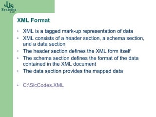 XML Format XML is a tagged mark-up representation of data XML consists of a header section, a schema section, and a data section The header section defines the XML form itself The schema section defines the format of the data contained in the XML document The data section provides the mapped data C:\SicCodes.XML 