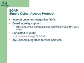 SOAP  Simple Object Access Protocol Internet becomes integration fabric Broad industry support IBM, Iona, Ariba, Compaq, Lotus, Commerce-One, HP, SAP, others Submitted to W3C:  http://www.w3.org/TR/SOAP/   XML-based integration for web services 