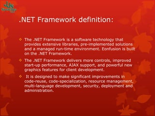 .NET Framework definition: The .NET Framework is a software technology that provides extensive libraries, pre-implemented solutions and a managed run-time environment. Eonfusion is built on the .NET Framework. The .NET Framework delivers more controls, improved start-up performance, AJAX support, and powerful new graphics features for client development.   It is designed to make significant improvements in code-reuse, code-specialization, resource management, multi-language development, security, deployment and administration. 