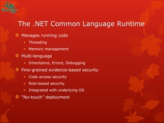 The .NET Common Language Runtime Manages running code Threading Memory management Multi-language Inheritance, Errors, Debugging Fine-grained evidence-based security Code access security Role-based security Integrated with underlying OS “ No-touch” deployment 