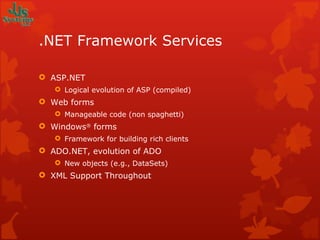 .NET Framework Services ASP.NET Logical evolution of ASP (compiled) Web forms Manageable code (non spaghetti) Windows ®  forms Framework for building rich clients ADO.NET, evolution of ADO New objects (e.g., DataSets) XML Support Throughout 