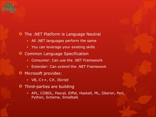 The .NET Platform is Language Neutral All .NET languages perform the same You can leverage your existing skills Common Language Specification Consumer: Can  use  the .NET Framework Extender: Can  extend  the .NET Framework Microsoft provides: VB, C++, C#, JScript Third-parties are building APL, COBOL, Pascal, Eiffel, Haskell, ML, Oberon, Perl, Python, Scheme, Smalltalk 