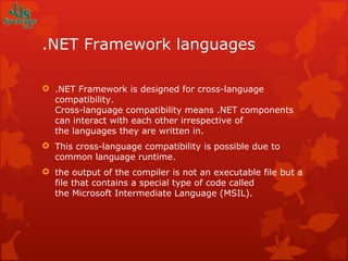 .NET Framework languages .NET Framework is designed for cross-language compatibility.  Cross-language compatibility means .NET components can interact with each other irrespective of the languages they are written in. This cross-language compatibility is possible due to common language runtime.  the output of the compiler is not an executable file but a file that contains a special type of code called the Microsoft Intermediate Language (MSIL).  