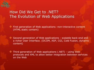 How Did We Get to .NET? The Evolution of Web Applications First generation of Web applications -non-interactive content (HTML static content) Second generation of Web applications - scalable back-end and a richer User Interface. (DCOM, ASP, CGI, Cold Fusion, dynamic content) Third generation of Web applications (.NET) - using Web protocols and XML to allow better integration between services on the Web 