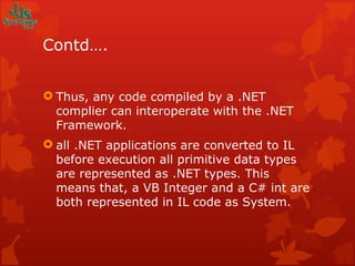 Contd…. Thus, any code compiled by a .NET complier can interoperate with the .NET Framework. all .NET applications are converted to IL before execution all primitive data types are represented as .NET types. This means that, a VB Integer and a C# int are both represented in IL code as System. 
