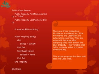 Public Class Person      Public Property FirstName As String = "John"      Public Property LastName As String        Private strSSN As String         Public Property SSN()          Get              SSN() = strSSN          End Get          Set(ByVal value)              strSSN = value          End Set      End Property   End Class There are three properties: FirstName, LastName and SSN. FirstName and LastName are automatic properties. They are automatic because after compiling they look almost like SSN property – the variable that holds property value is created automatically. This above program has Less unit test and Less code. 