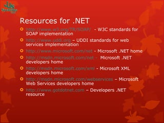 Resources for .NET http://www.w3.org/TR/SOAP/   - W3C standards for SOAP implementation http://www.uddi.org  – UDDI standards for web services implementation http://www.microsoft.com/net  - Microsoft .NET home http://msdn.microsoft.com/net -   Microsoft .NET developers home http://msdn.microsoft.com/xml  - Microsoft XML developers home http://msdn.microsoft.com/webservices  – Microsoft Web Services developers home http://www.gotdotnet.com  – Developers .NET resource 
