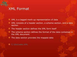 XML Format XML is a tagged mark-up representation of data XML consists of a header section, a schema section, and a data section The header section defines the XML form itself The schema section defines the format of the data contained in the XML document The data section provides the mapped data C:\SicCodes.XML 