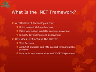 What Is the .NET Framework? A collection of technologies that Unite isolated Web applications Make information available anytime, anywhere Simplify development and deployment How does .NET achieve the above? Web Services ADO.NET Datasets and XML support throughout the platform  Rich tools, runtime services and XCOPY Deployment 