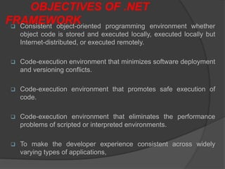 OBJECTIVES OF .NET
FRAMEWORK
  Consistent object-oriented programming environment       whether
     object code is stored and executed locally, executed locally but
     Internet-distributed, or executed remotely.

    Code-execution environment that minimizes software deployment
     and versioning conflicts.

    Code-execution environment that promotes safe execution of
     code.

    Code-execution environment that eliminates the performance
     problems of scripted or interpreted environments.

    To make the developer experience consistent across widely
     varying types of applications,
 