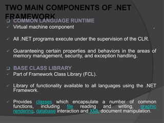 TWO MAIN COMPONENTS OF .NET
FRAMEWORK
 COMMON LANGUAGE RUNTIME
   Virtual machine component                                       .

   All .NET programs execute under the supervision of the CLR.

   Guaranteeing certain properties and behaviors in the areas of
    memory management, security, and exception handling.

   BASE CLASS LIBRARY
   Part of Framework Class Library (FCL).

   Library of functionality available to all languages using the .NET
    Framework.

   Provides classes which encapsulate a number of common
    functions, including file reading and writing,          graphic
    rendering, database interaction and XML document manipulation.
 