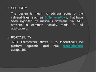    SECURITY
    The design is meant to address some of the
    vulnerabilities, such as buffer overflows, that have
    been exploited by malicious software. So .NET
    provides a common security model for all
    applications.

   PORTABILITY
    .NET Framework allows it to theoretically be
    platform agnostic, and thus cross-platform
    compatible.
 