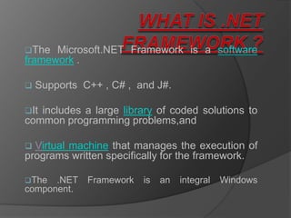The  Microsoft.NET Framework is a software
framework .

   Supports C++ , C# , and J#.

Itincludes a large library of coded solutions to
common programming problems,and

 Virtual machine that manages the execution of
programs written specifically for the framework.

The  .NET    Framework   is   an   integral   Windows
component.
 