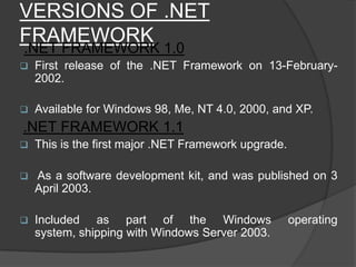 VERSIONS OF .NET
FRAMEWORK
.NET FRAMEWORK 1.0
   First release of the .NET Framework on 13-February-
    2002.

   Available for Windows 98, Me, NT 4.0, 2000, and XP.
.NET FRAMEWORK 1.1
   This is the first major .NET Framework upgrade.

   As a software development kit, and was published on 3
    April 2003.

   Included as part of the Windows                   operating
    system, shipping with Windows Server 2003.
 