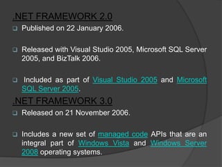 .NET FRAMEWORK 2.0
   Published on 22 January 2006.

   Released with Visual Studio 2005, Microsoft SQL Server
    2005, and BizTalk 2006.

   Included as part of Visual Studio 2005 and Microsoft
    SQL Server 2005.
.NET FRAMEWORK 3.0
   Released on 21 November 2006.

   Includes a new set of managed code APIs that are an
    integral part of Windows Vista and Windows Server
    2008 operating systems.
 