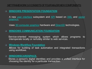 .NETFRAMEWORK3.0 CONSISTSOF FOUR MAJOR NEW COMPONENTS:

    WINDOWS PRESENTATION FOUNDATION

     A new user interface subsystem and API based on XML and vector
     graphics,

     Uses 3D computer graphics hardware and Direct3D technologies.

    WINDOWS COMMUNICATION FOUNDATION

     Service-oriented messaging system which allows programs to
     interoperate locally or remotely similar to web services.

    Windows Workflow Foundation
     Allows for building of task automation and integrated transactions
     using workflows.

    WINDOWSCARDSPACE,
     Stores a person's digital identities and provides a unified interface for
     choosing the identity for a particular transaction.
 