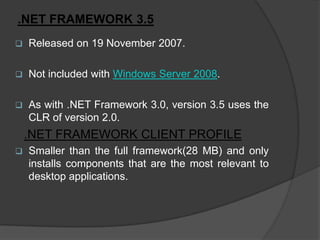 .NET FRAMEWORK 3.5
   Released on 19 November 2007.

   Not included with Windows Server 2008.

   As with .NET Framework 3.0, version 3.5 uses the
    CLR of version 2.0.
    .NET FRAMEWORK CLIENT PROFILE
   Smaller than the full framework(28 MB) and only
    installs components that are the most relevant to
    desktop applications.
 