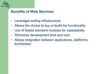 Benefits of Web Services

•   Leverages exiting infrastructure
•   Allows the choice to buy or build the functionality
•   Use of tested standard modules for repeatability
•   Minimizes development time and cost
•   Allows integration between applications, platforms,
    businesses
 