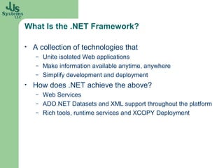 What Is the .NET Framework?

•   A collection of technologies that
    –   Unite isolated Web applications
    –   Make information available anytime, anywhere
    –   Simplify development and deployment
•   How does .NET achieve the above?
    –   Web Services
    –   ADO.NET Datasets and XML support throughout the platform
    –   Rich tools, runtime services and XCOPY Deployment
 