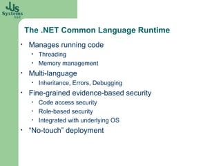 The .NET Common Language Runtime
•    Manages running code
     •   Threading
     •   Memory management
•    Multi-language
     •   Inheritance, Errors, Debugging
•    Fine-grained evidence-based security
     •   Code access security
     •   Role-based security
     •   Integrated with underlying OS
•    “No-touch” deployment
 