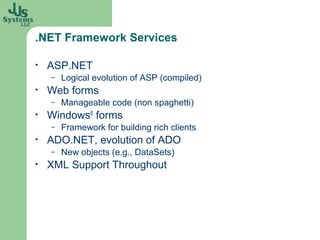 .NET Framework Services

•   ASP.NET
    –   Logical evolution of ASP (compiled)
•   Web forms
    –   Manageable code (non spaghetti)
•   Windows® forms
    –   Framework for building rich clients
•   ADO.NET, evolution of ADO
    –   New objects (e.g., DataSets)
•   XML Support Throughout
 