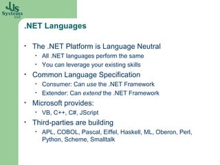 .NET Languages

•   The .NET Platform is Language Neutral
    •   All .NET languages perform the same
    •   You can leverage your existing skills
•   Common Language Specification
    •   Consumer: Can use the .NET Framework
    •   Extender: Can extend the .NET Framework
•   Microsoft provides:
    •   VB, C++, C#, JScript
•   Third-parties are building
    •   APL, COBOL, Pascal, Eiffel, Haskell, ML, Oberon, Perl,
        Python, Scheme, Smalltalk
 