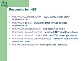 Resources for .NET

•   http://www.w3.org/TR/SOAP/ - W3C standards for SOAP
    implementation
•   http://www.uddi.org – UDDI standards for web services
    implementation
•   http://www.microsoft.com/net - Microsoft .NET home
•   http://msdn.microsoft.com/net - Microsoft .NET developers home
•   http://msdn.microsoft.com/xml - Microsoft XML developers home
•   http://msdn.microsoft.com/webservices – Microsoft Web Services
    developers home
•   http://www.gotdotnet.com – Developers .NET resource
 