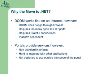 Why the Move to .NET?

•   DCOM works fine on an Intranet, however:
    –   DCOM does not go through firewalls
    –   Requires too many open TCP/IP ports
    –   Requires Stateful connections
    –   Platform dependent

•   Portals provide services however:
    –   Non-standard interfaces
    –   Hard to integrate with other applications
    –   Not designed to use outside the scope of the portal
 