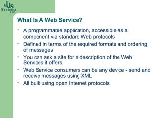 What Is A Web Service?
•   A programmable application, accessible as a
    component via standard Web protocols
•   Defined in terms of the required formats and ordering
    of messages
•   You can ask a site for a description of the Web
    Services it offers
•   Web Service consumers can be any device - send and
    receive messages using XML
•   All built using open Internet protocols
 