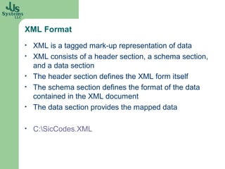 XML Format
•   XML is a tagged mark-up representation of data
•   XML consists of a header section, a schema section,
    and a data section
•   The header section defines the XML form itself
•   The schema section defines the format of the data
    contained in the XML document
•   The data section provides the mapped data

•   C:SicCodes.XML
 