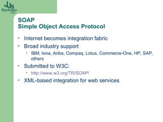 SOAP
Simple Object Access Protocol
•   Internet becomes integration fabric
•   Broad industry support
    •   IBM, Iona, Ariba, Compaq, Lotus, Commerce-One, HP, SAP,
        others
•   Submitted to W3C:
    •   http://www.w3.org/TR/SOAP/
•   XML-based integration for web services
 