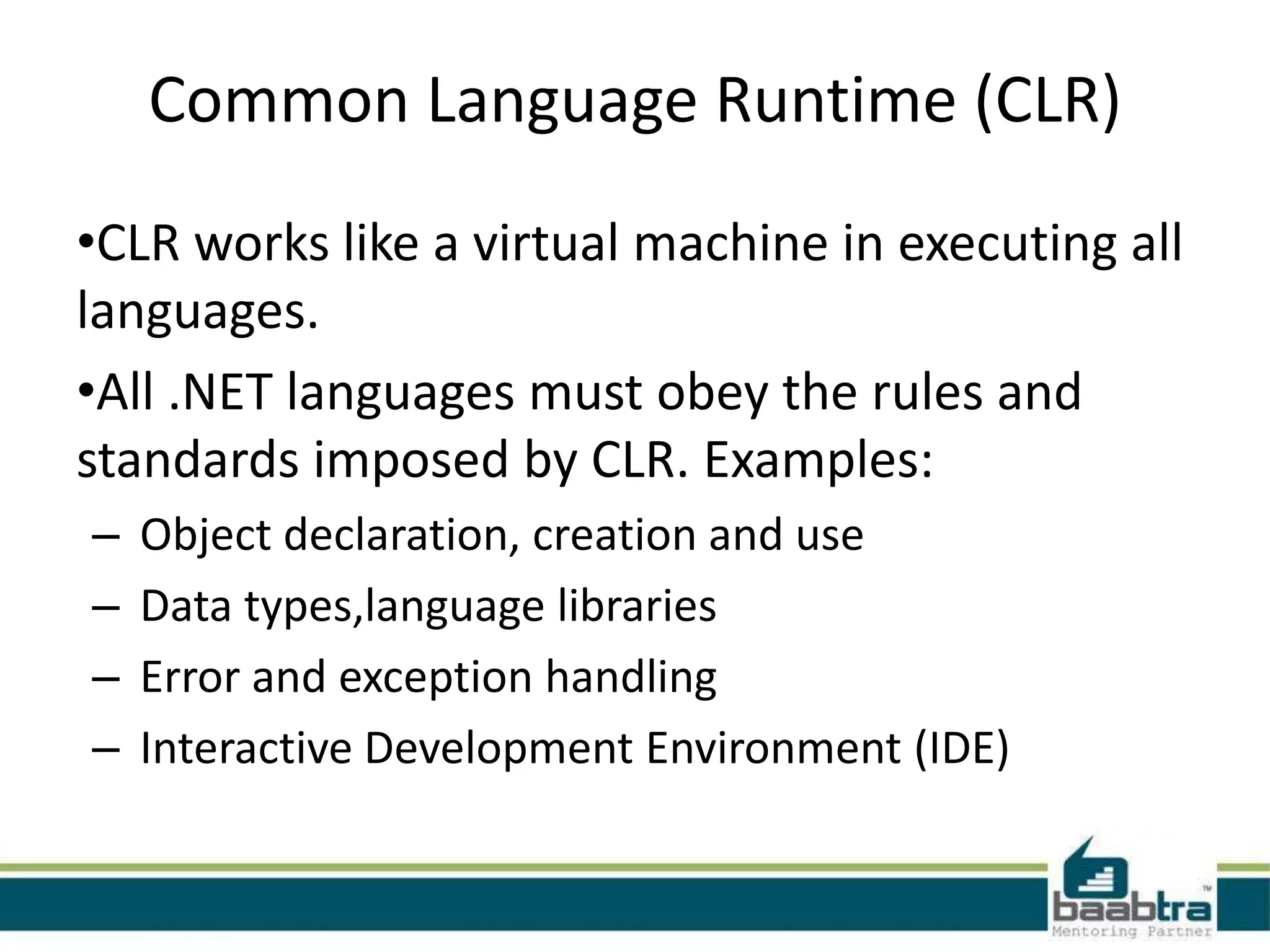 Common Language Runtime (CLR)
•CLR works like a virtual machine in executing all
languages.
•All .NET languages must obey the rules and
standards imposed by CLR. Examples:
– Object declaration, creation and use
– Data types,language libraries
– Error and exception handling
– Interactive Development Environment (IDE)
 