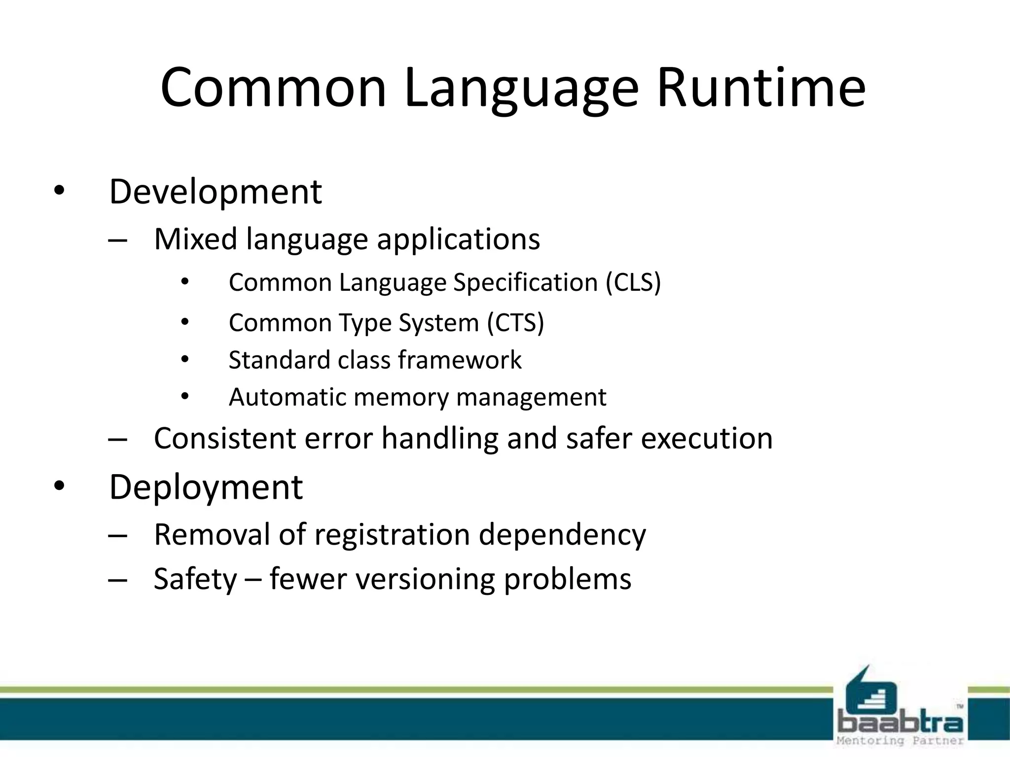 Common Language Runtime
• Development
– Mixed language applications
• Common Language Specification (CLS)
• Common Type System (CTS)
• Standard class framework
• Automatic memory management
– Consistent error handling and safer execution
• Deployment
– Removal of registration dependency
– Safety – fewer versioning problems
 