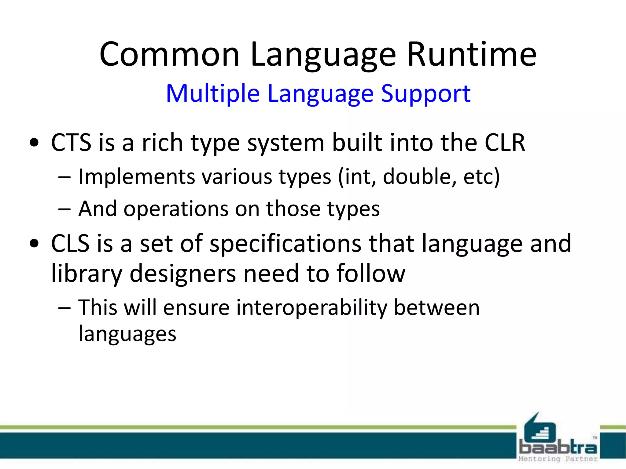 Common Language Runtime
Multiple Language Support
• CTS is a rich type system built into the CLR
– Implements various types (int, double, etc)
– And operations on those types
• CLS is a set of specifications that language and
library designers need to follow
– This will ensure interoperability between
languages
 