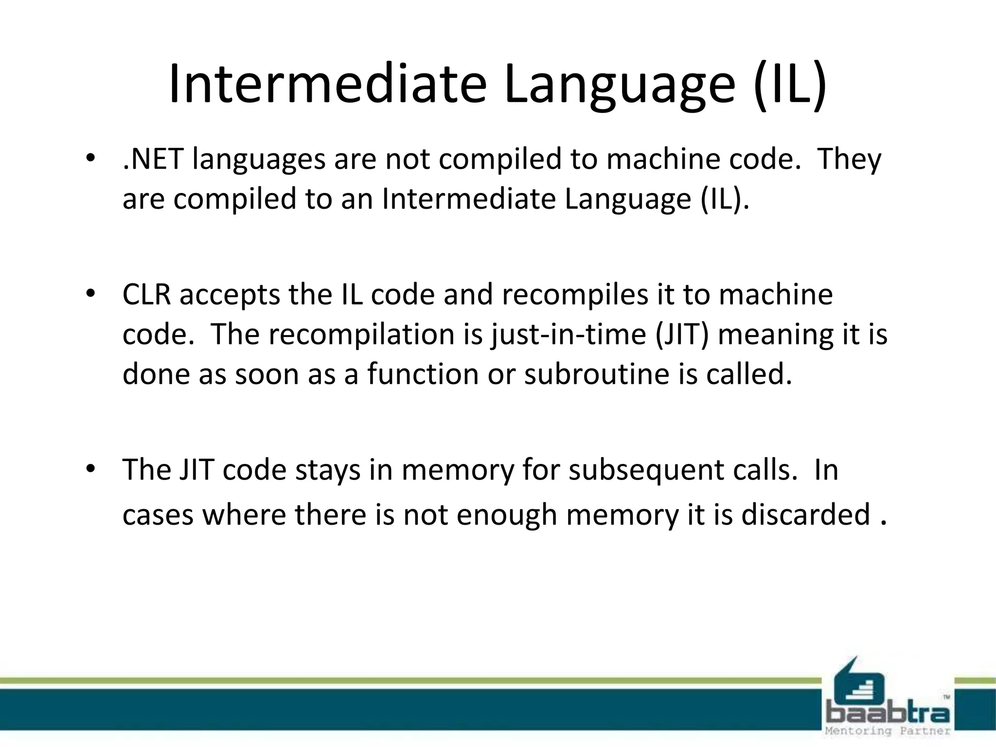 Intermediate Language (IL)
• .NET languages are not compiled to machine code. They
are compiled to an Intermediate Language (IL).
• CLR accepts the IL code and recompiles it to machine
code. The recompilation is just-in-time (JIT) meaning it is
done as soon as a function or subroutine is called.
• The JIT code stays in memory for subsequent calls. In
cases where there is not enough memory it is discarded .
 
