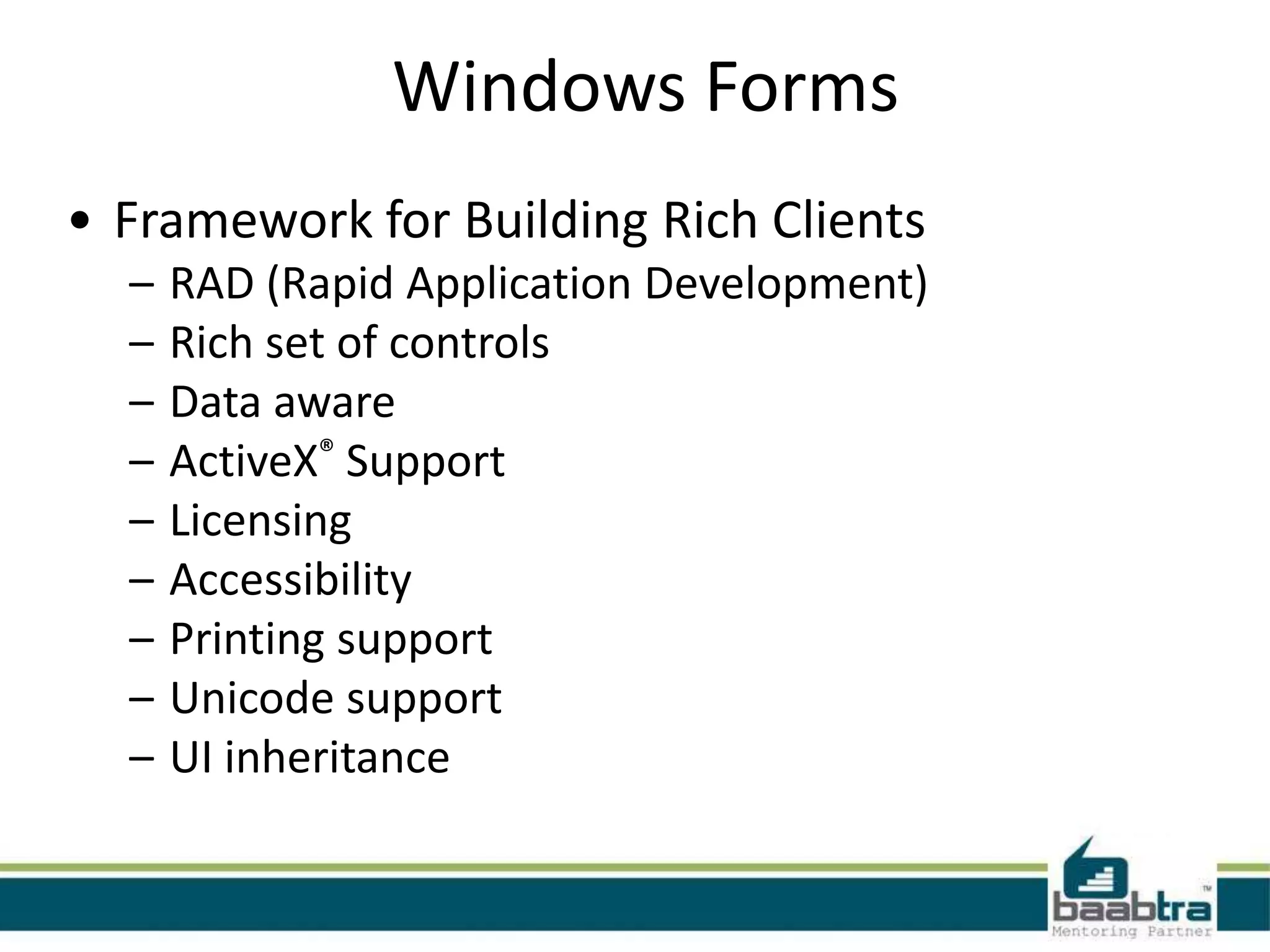 Windows Forms
• Framework for Building Rich Clients
– RAD (Rapid Application Development)
– Rich set of controls
– Data aware
– ActiveX® Support
– Licensing
– Accessibility
– Printing support
– Unicode support
– UI inheritance
 