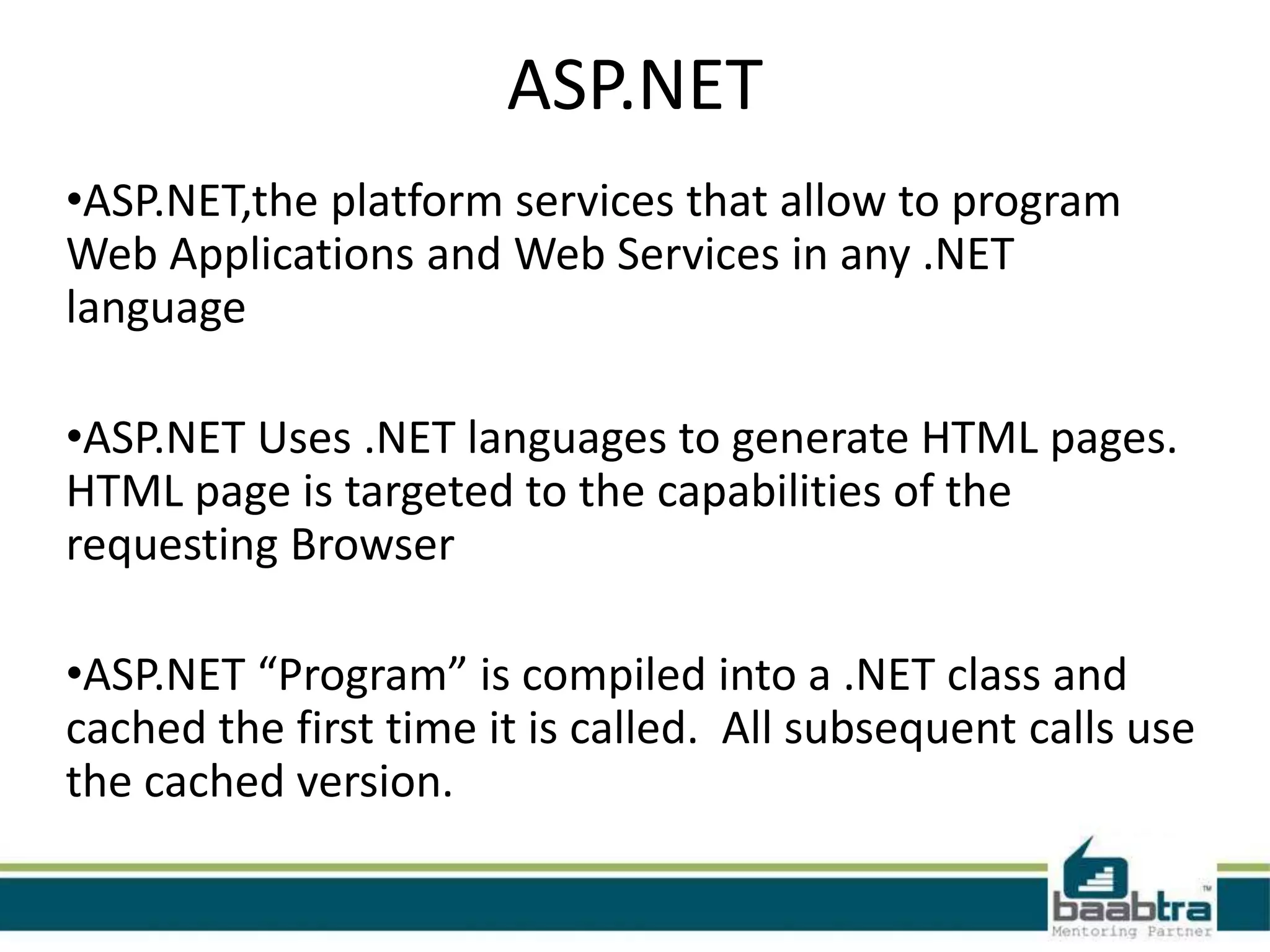 ASP.NET
•ASP.NET,the platform services that allow to program
Web Applications and Web Services in any .NET
language
•ASP.NET Uses .NET languages to generate HTML pages.
HTML page is targeted to the capabilities of the
requesting Browser
•ASP.NET “Program” is compiled into a .NET class and
cached the first time it is called. All subsequent calls use
the cached version.
 